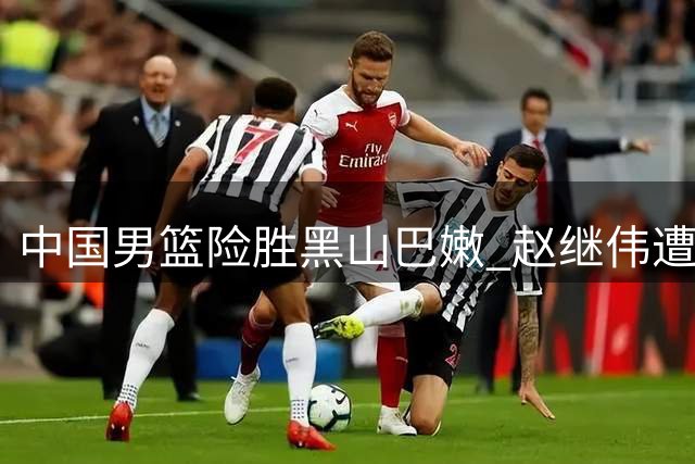 中国男篮险胜黑山巴嫩 赵继伟遭遇场边球迷袭击